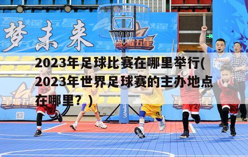 2023年足球比赛在哪里举行(2023年世界足球赛的主办地点在哪里？)