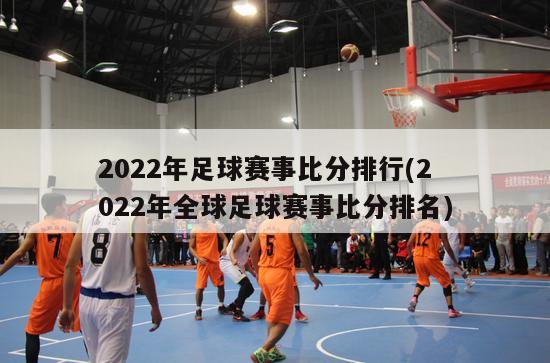 2022年足球赛事比分排行(2022年全球足球赛事比分排名)