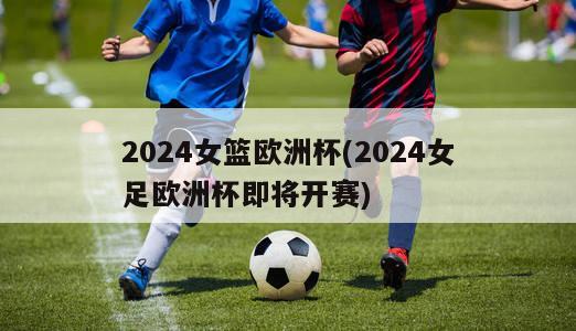 2024女篮欧洲杯(2024女足欧洲杯即将开赛)