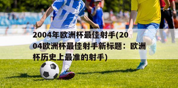 2004年欧洲杯最佳射手(2004欧洲杯最佳射手新标题：欧洲杯历史上最准的射手)