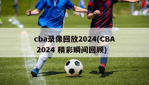 cba录像回放2024(CBA 2024 精彩瞬间回顾)