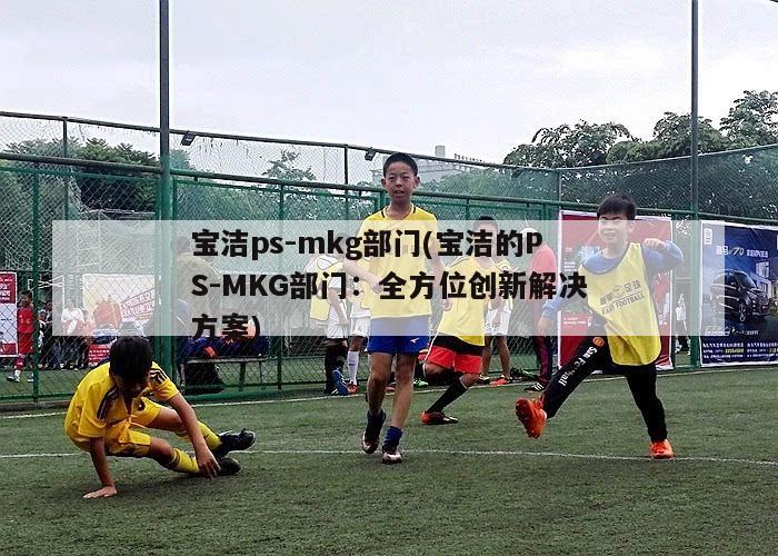 宝洁ps-mkg部门(宝洁的PS-MKG部门：全方位创新解决方案)