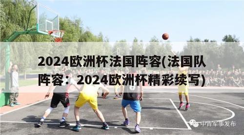 2024欧洲杯法国阵容(法国队阵容：2024欧洲杯精彩续写)