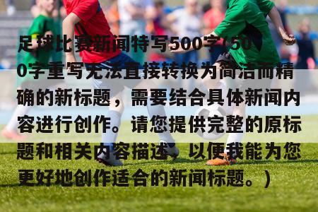 足球比赛新闻特写500字(500字重写无法直接转换为简洁而精确的新标题，需要结合具体新闻内容进行创作。请您提供完整的原标题和相关内容描述，以便我能为您更好地创作适合的新闻标题。)