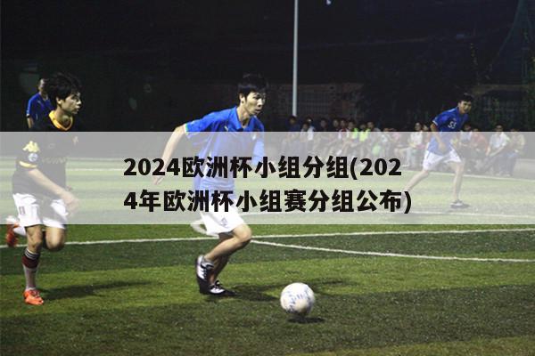 2024欧洲杯小组分组(2024年欧洲杯小组赛分组公布)