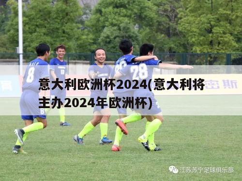 意大利欧洲杯2024(意大利将主办2024年欧洲杯)