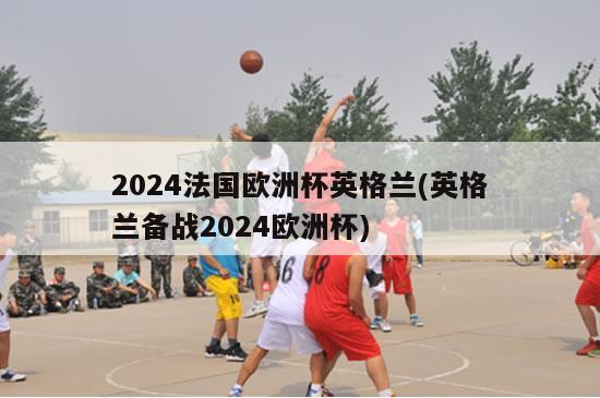 2024法国欧洲杯英格兰(英格兰备战2024欧洲杯)