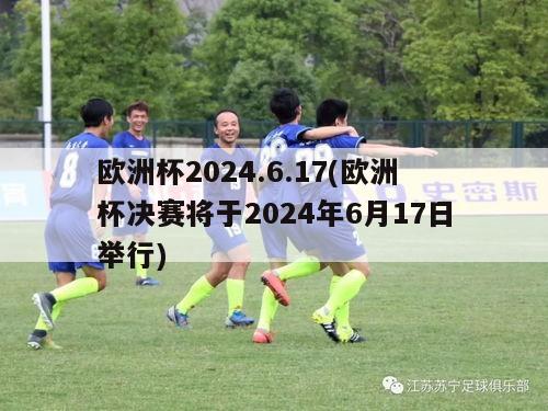 欧洲杯2024.6.17(欧洲杯决赛将于2024年6月17日举行)