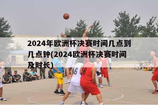 2024年欧洲杯决赛时间几点到几点钟(2024欧洲杯决赛时间及时长)