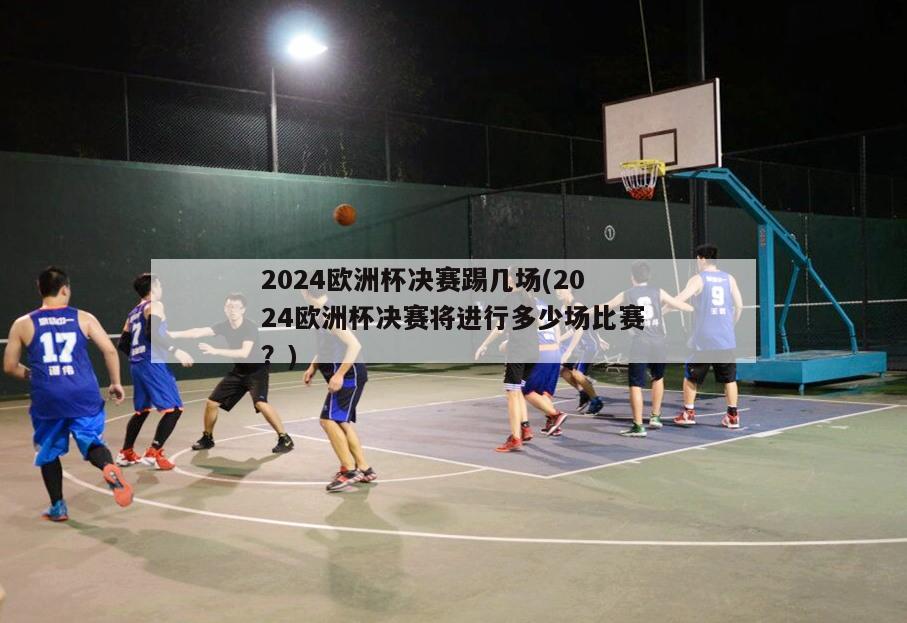 2024欧洲杯决赛踢几场(2024欧洲杯决赛将进行多少场比赛？)