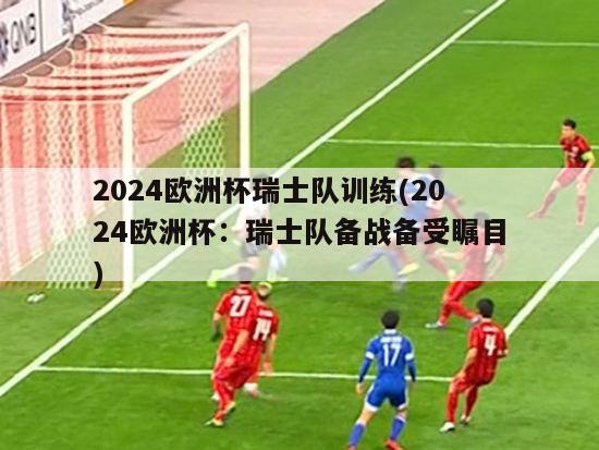 2024欧洲杯瑞士队训练(2024欧洲杯：瑞士队备战备受瞩目)