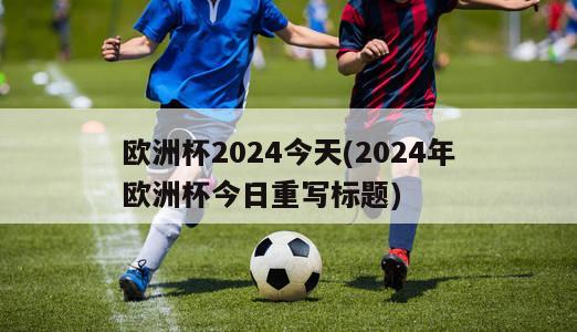 欧洲杯2024今天(2024年欧洲杯今日重写标题)