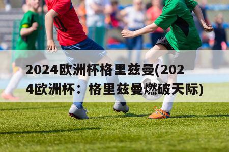 2024欧洲杯格里兹曼(2024欧洲杯：格里兹曼燃破天际)