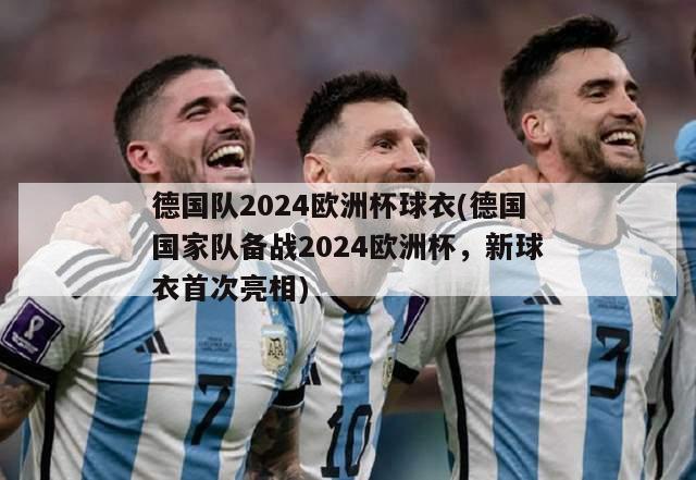 德国队2024欧洲杯球衣(德国国家队备战2024欧洲杯，新球衣首次亮相)