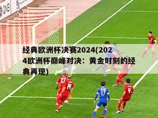 经典欧洲杯决赛2024(2024欧洲杯巅峰对决：黄金时刻的经典再现)