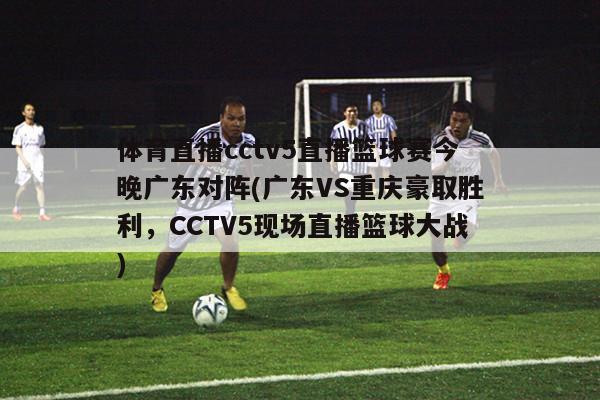 体育直播cctv5直播篮球赛今晚广东对阵(广东VS重庆豪取胜利，CCTV5现场直播篮球大战)