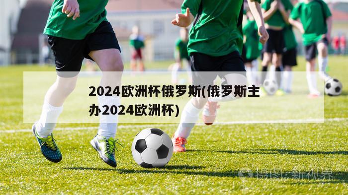 2024欧洲杯俄罗斯(俄罗斯主办2024欧洲杯)